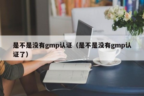 是不是没有gmp认证（是不是没有gmp认证了）