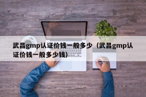 武昌gmp认证价钱一般多少（武昌gmp认证价钱一般多少钱）