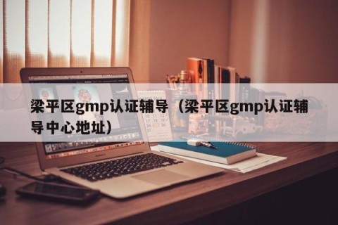 梁平区gmp认证辅导（梁平区gmp认证辅导中心地址）