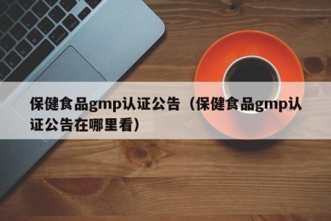 保健食品gmp认证公告（保健食品gmp认证公告在哪里看）