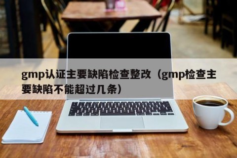gmp认证主要缺陷检查整改（gmp检查主要缺陷不能超过几条）