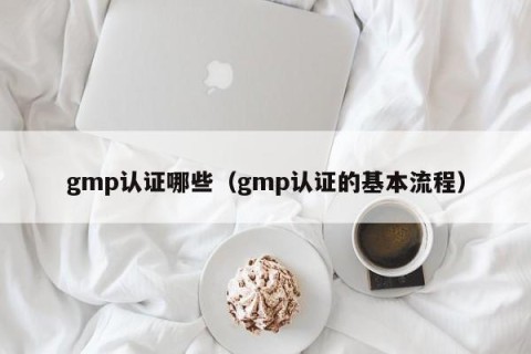 gmp认证哪些（gmp认证的基本流程）