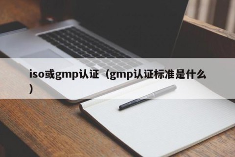 iso或gmp认证（gmp认证标准是什么）