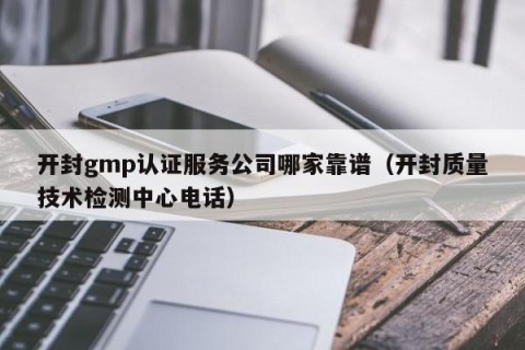 开封gmp认证服务公司哪家靠谱（开封质量技术检测中心电话）