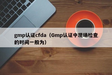 gmp认证cfda（Gmp认证中现场检查的时间一般为）