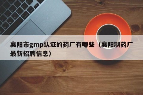 襄阳市gmp认证的药厂有哪些（襄阳制药厂最新招聘信息）