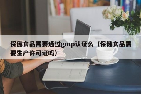 保健食品需要通过gmp认证么（保健食品需要生产许可证吗）