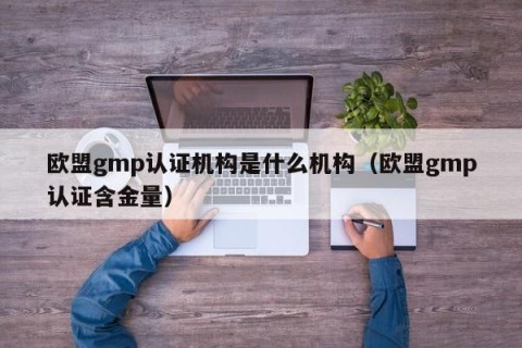 欧盟gmp认证机构是什么机构（欧盟gmp认证含金量）