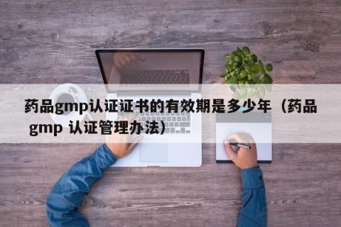 药品gmp认证证书的有效期是多少年（药品 gmp 认证管理办法）