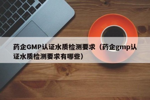 药企GMP认证水质检测要求（药企gmp认证水质检测要求有哪些）