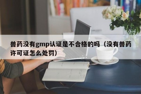 兽药没有gmp认证是不合格的吗（没有兽药许可证怎么处罚）