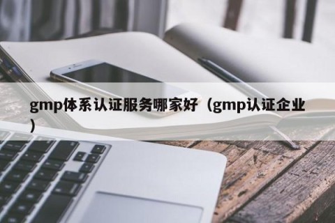 gmp体系认证服务哪家好（gmp认证企业）