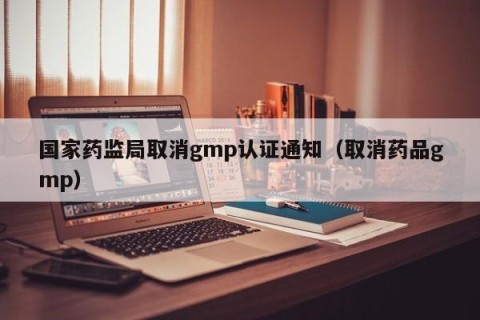 国家药监局取消gmp认证通知（取消药品gmp）