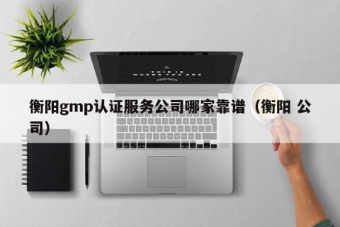 衡阳gmp认证服务公司哪家靠谱（衡阳 公司）