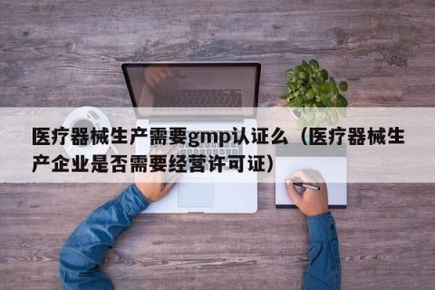 医疗器械生产需要gmp认证么（医疗器械生产企业是否需要经营许可证）
