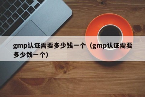 gmp认证需要多少钱一个（gmp认证需要多少钱一个）