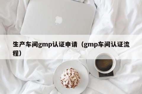 生产车间gmp认证申请（gmp车间认证流程）
