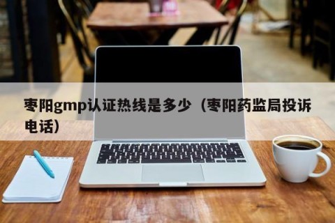 枣阳gmp认证热线是多少（枣阳药监局投诉电话）