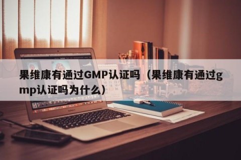 果维康有通过GMP认证吗（果维康有通过gmp认证吗为什么）
