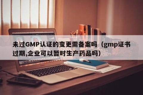 未过GMP认证的变更需备案吗（gmp证书过期,企业可以暂时生产药品吗）