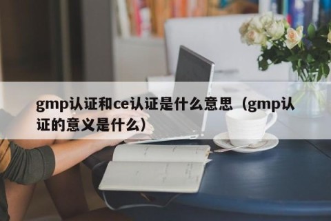 gmp认证和ce认证是什么意思（gmp认证的意义是什么）