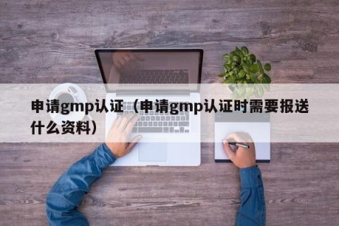 申请gmp认证（申请gmp认证时需要报送什么资料）