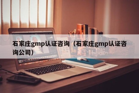 石家庄gmp认证咨询（石家庄gmp认证咨询公司）