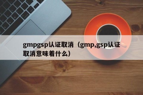 gmpgsp认证取消（gmp,gsp认证取消意味着什么）