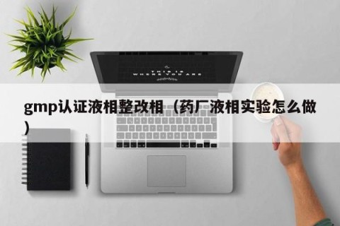 gmp认证液相整改相（药厂液相实验怎么做）