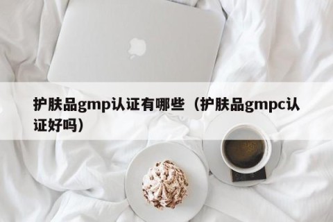 护肤品gmp认证有哪些（护肤品gmpc认证好吗）