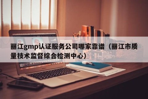 丽江gmp认证服务公司哪家靠谱（丽江市质量技术监督综合检测中心）