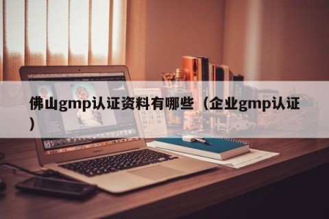 佛山gmp认证资料有哪些（企业gmp认证）