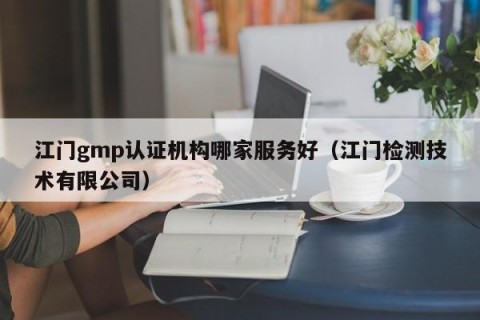江门gmp认证机构哪家服务好（江门检测技术有限公司）