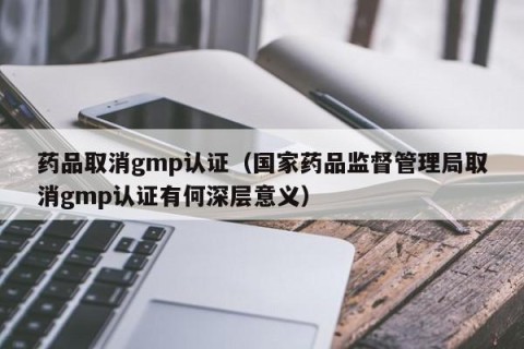 药品取消gmp认证（国家药品监督管理局取消gmp认证有何深层意义）
