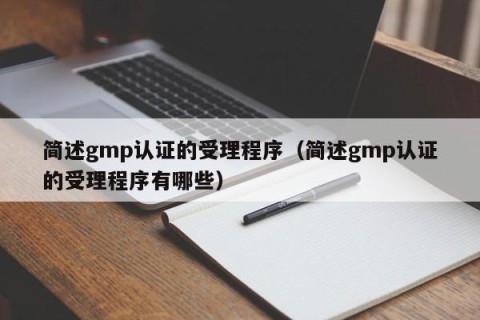 简述gmp认证的受理程序（简述gmp认证的受理程序有哪些）