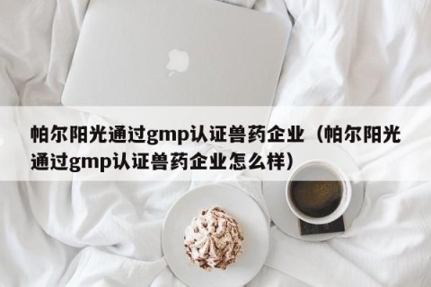帕尔阳光通过gmp认证兽药企业（帕尔阳光通过gmp认证兽药企业怎么样）