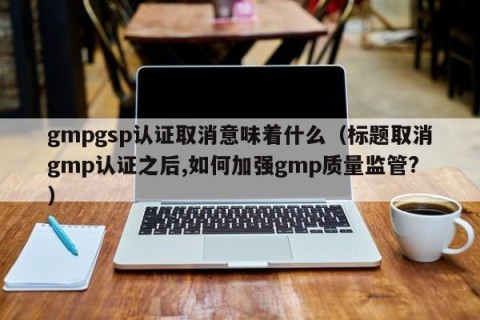 gmpgsp认证取消意味着什么（标题取消gmp认证之后,如何加强gmp质量监管?）
