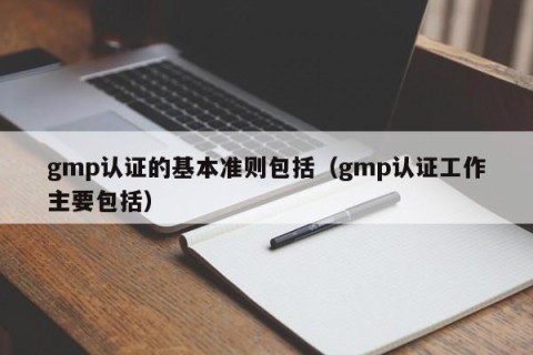 gmp认证的基本准则包括（gmp认证工作主要包括）
