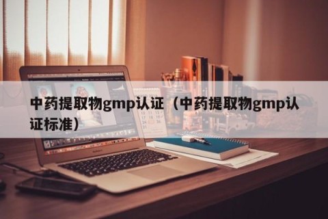 中药提取物gmp认证（中药提取物gmp认证标准）