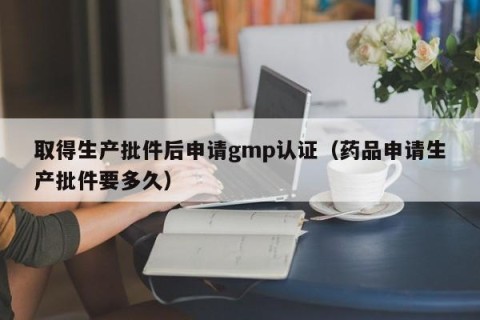 取得生产批件后申请gmp认证（药品申请生产批件要多久）