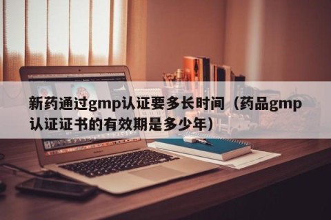 新药通过gmp认证要多长时间（药品gmp认证证书的有效期是多少年）