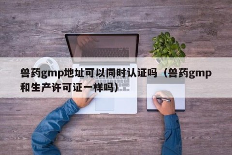 兽药gmp地址可以同时认证吗（兽药gmp和生产许可证一样吗）