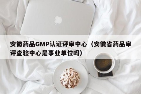 安徽药品GMP认证评审中心（安徽省药品审评查验中心是事业单位吗）