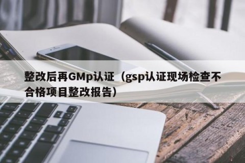整改后再GMp认证（gsp认证现场检查不合格项目整改报告）