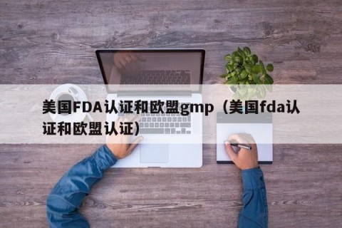 美国FDA认证和欧盟gmp（美国fda认证和欧盟认证）