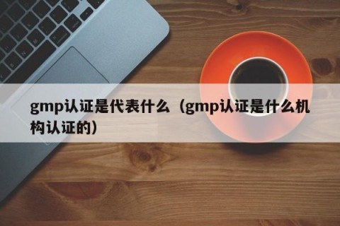 gmp认证是代表什么（gmp认证是什么机构认证的）