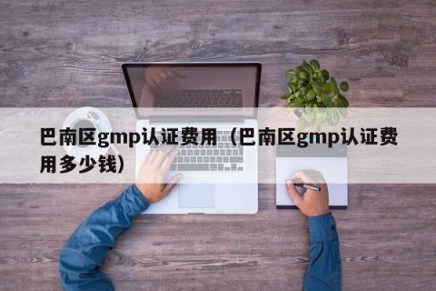 巴南区gmp认证费用（巴南区gmp认证费用多少钱）
