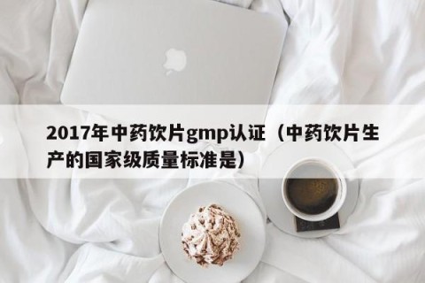 2017年中药饮片gmp认证（中药饮片生产的国家级质量标准是）