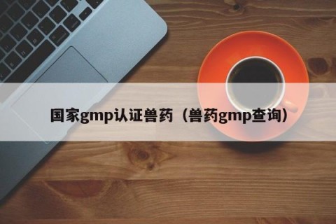 国家gmp认证兽药（兽药gmp查询）