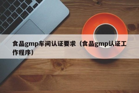 食品gmp车间认证要求（食品gmp认证工作程序）